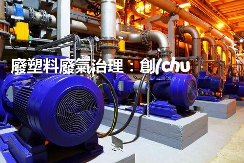 廢塑料廢氣治理：創(chuàng)新科技解決方案，實現(xiàn)環(huán)境保護(hù)與資源回收的雙贏！